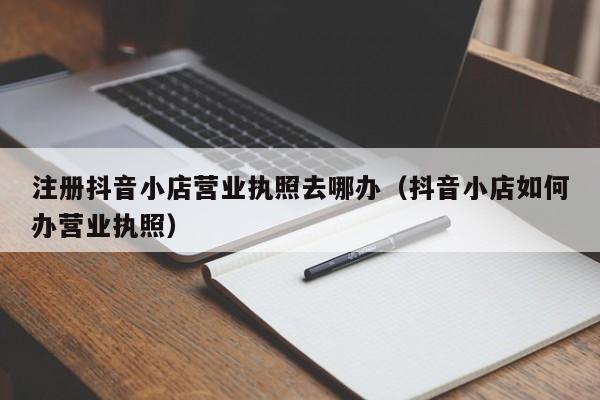 注册抖音小店营业执照去哪办（抖音小店如何办营业执照）