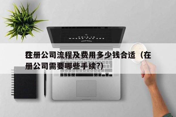 在
注册公司流程及费用多少钱合适（在
注册公司需要哪些手续?）