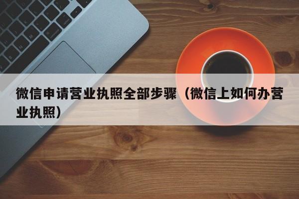微信申请营业执照全部步骤（微信上如何办营业执照）