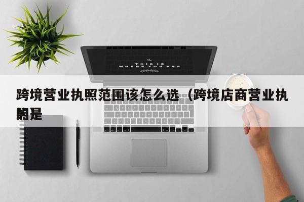 跨境营业执照范围该怎么选（跨境店商营业执照是
的）