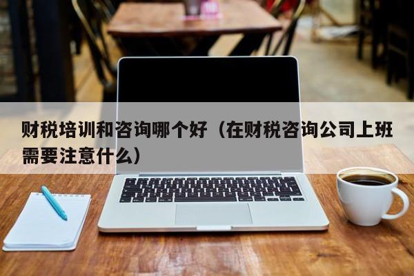 财税培训和咨询哪个好（在财税咨询公司上班需要注意什么）