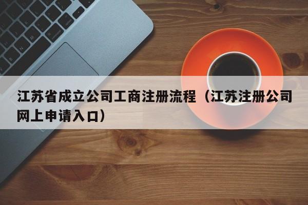 江苏省成立公司工商注册流程（江苏注册公司网上申请入口）
