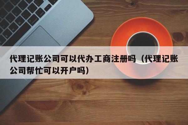 代理记账公司可以代办工商注册吗（代理记账公司帮忙可以开户吗）