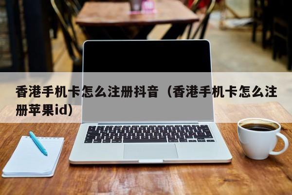 香港手机卡怎么注册抖音（香港手机卡怎么注册苹果id）
