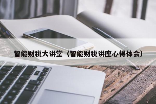 智能财税大讲堂（智能财税讲座心得体会）