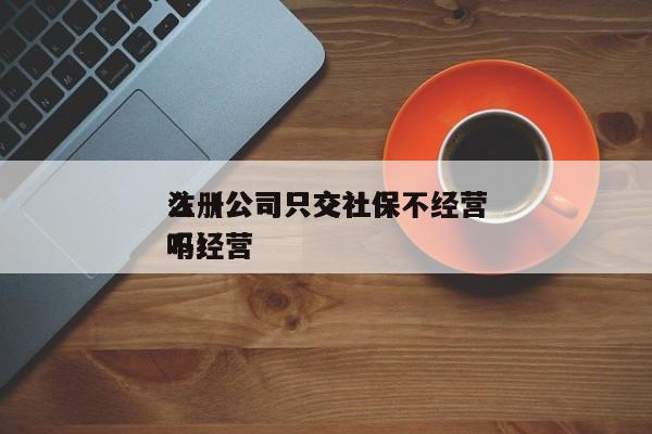 注册公司只交社保不经营
么（公司只交社保不经营
吗）