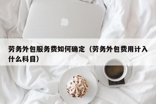 劳务外包服务费如何确定（劳务外包费用计入什么科目）