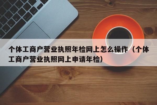 个体工商户营业执照年检网上怎么操作（个体工商户营业执照网上申请年检）