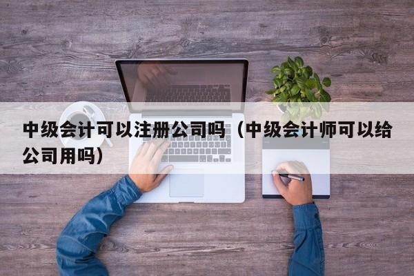 中级会计可以注册公司吗（中级会计师可以给公司用吗）