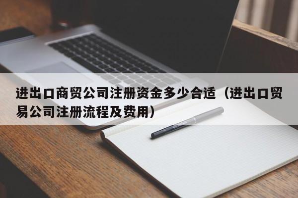 进出口商贸公司注册资金多少合适（进出口贸易公司注册流程及费用）