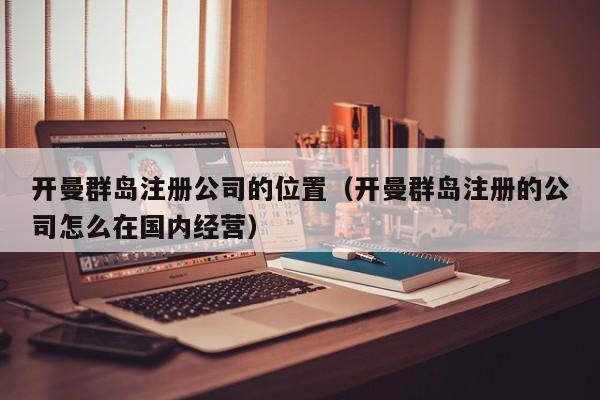 开曼群岛注册公司的位置（开曼群岛注册的公司怎么在国内经营）