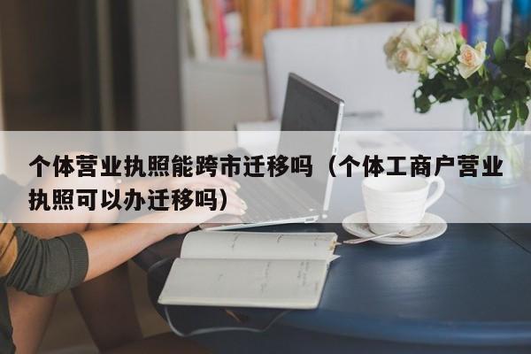 个体营业执照能跨市迁移吗（个体工商户营业执照可以办迁移吗）