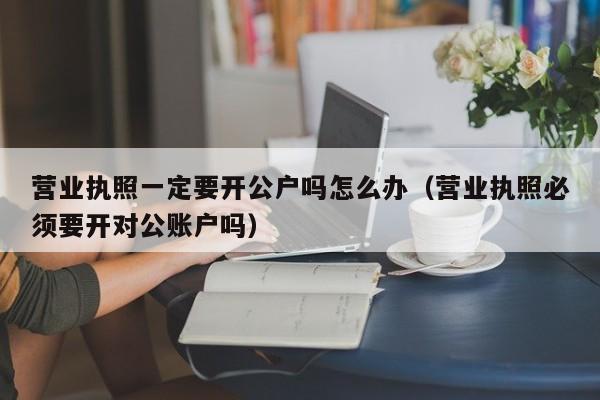 营业执照一定要开公户吗怎么办（营业执照必须要开对公账户吗）