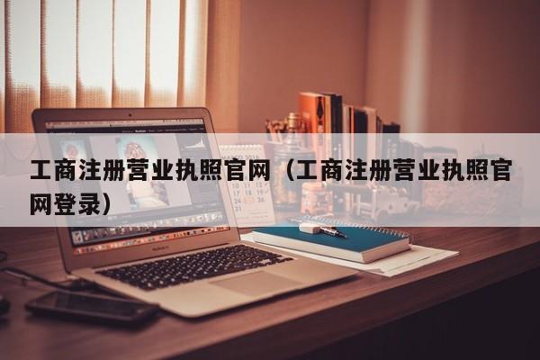 工商注册营业执照官网（工商注册营业执照官网登录）