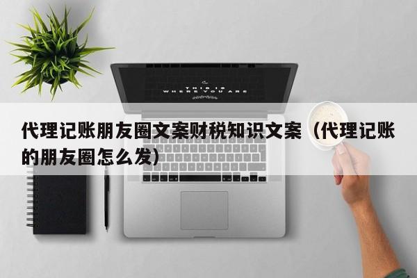 代理记账朋友圈文案财税知识文案（代理记账的朋友圈怎么发）