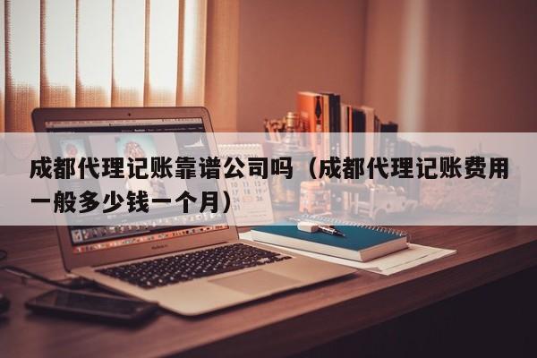 成都代理记账靠谱公司吗（成都代理记账费用一般多少钱一个月）