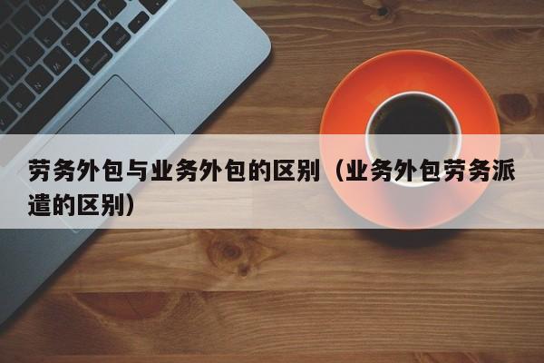 劳务外包与业务外包的区别（业务外包劳务派遣的区别）