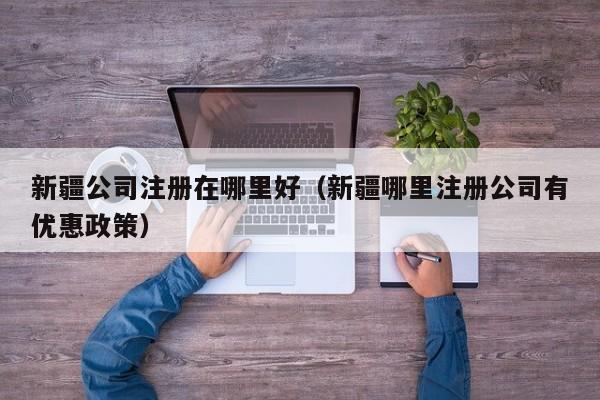 新疆公司注册在哪里好（新疆哪里注册公司有优惠政策）