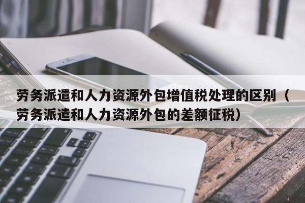 劳务派遣和人力资源外包增值税处理的区别（劳务派遣和人力资源外包的差额征税）