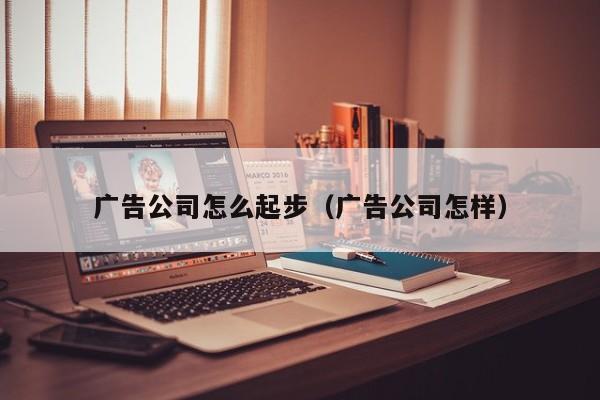 广告公司怎么起步（广告公司怎样）