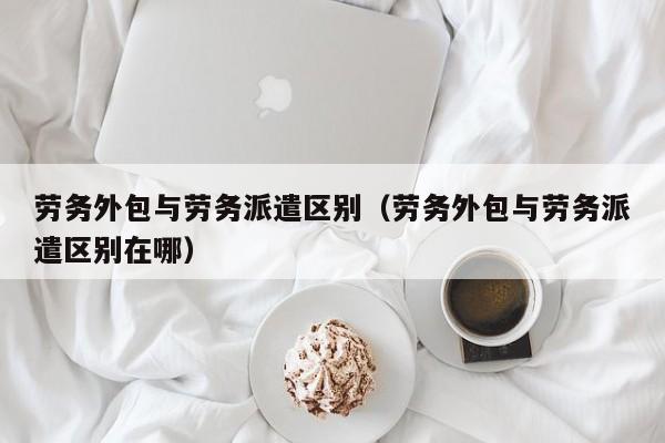 劳务外包与劳务派遣区别（劳务外包与劳务派遣区别在哪）