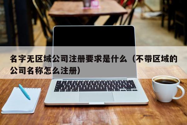 名字无区域公司注册要求是什么（不带区域的公司名称怎么注册）