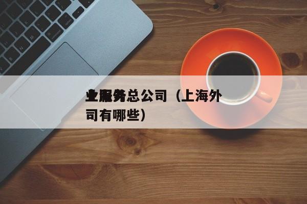 上海外
业服务总公司（上海外
业服务总公司有哪些）