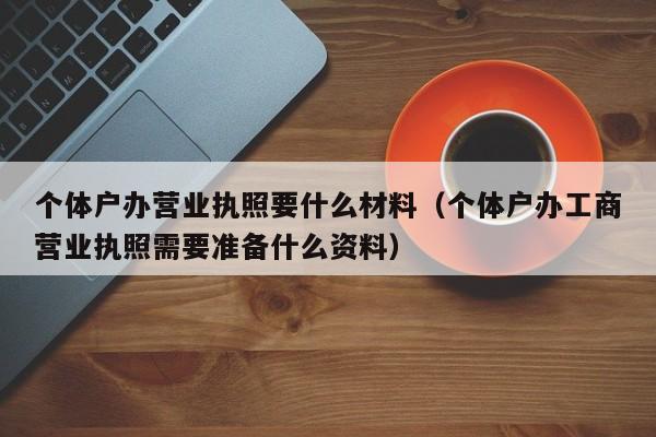 个体户办营业执照要什么材料（个体户办工商营业执照需要准备什么资料）
