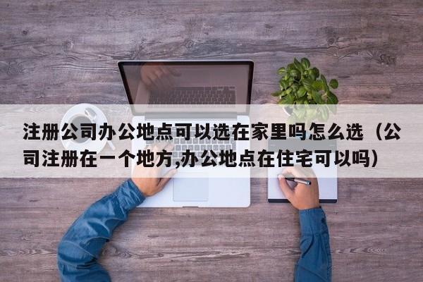 注册公司办公地点可以选在家里吗怎么选（公司注册在一个地方,办公地点在住宅可以吗）