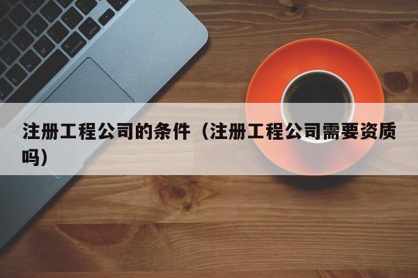 注册工程公司的条件(注册工程公司需要资质吗)