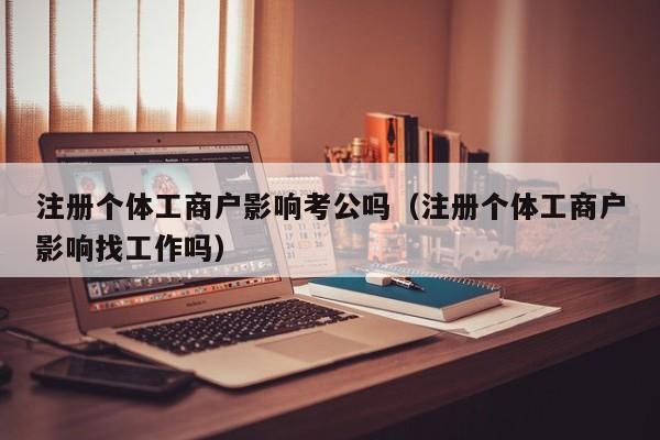 注册个体工商户影响考公吗（注册个体工商户影响找工作吗）
