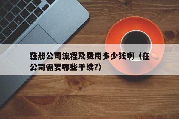 详细阅读:在
注册公司流程及费用多少钱啊(在
注册公司需要哪些手续?) 在
注册公司流程及费用多少钱啊(在
注册公司需要哪些手续?)