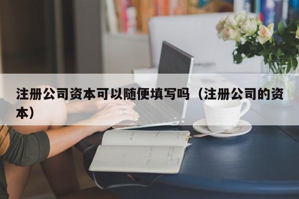 详细阅读:注册公司资本可以随便填写吗(注册公司的资本) 注册公司资本可以随便填写吗(注册公司的资本)