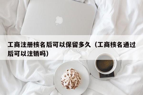 详细阅读:工商注册核名后可以保留多久(工商核名通过后可以注销吗) 工商注册核名后可以保留多久(工商核名通过后可以注销吗)