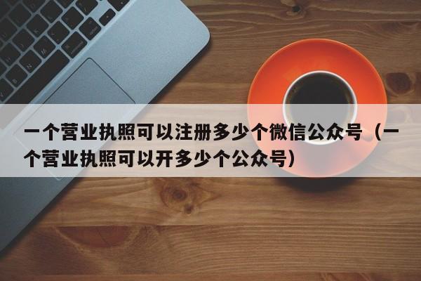 详细阅读:一个营业执照可以注册多少个微信公众号(一个营业执照可以开多少个公众号) 一个营业执照可以注册多少个微信公众号(一个营业执照可以开多少个公众号)