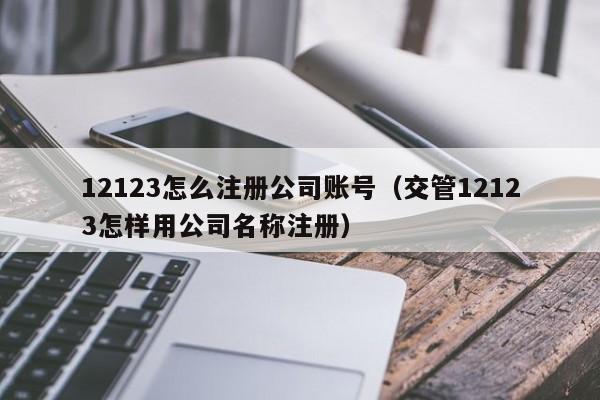详细阅读:12123怎么注册公司账号(交管12123怎样用公司名称注册) 12123怎么注册公司账号(交管12123怎样用公司名称注册)