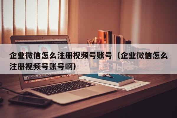 企业微信怎么注册视频号账号（企业微信怎么注册视频号账号啊）