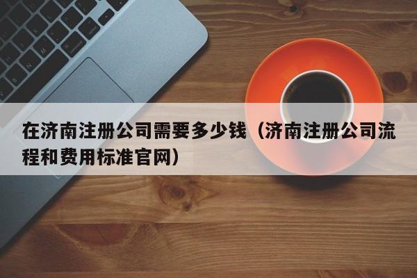 在济南注册公司需要多少钱（济南注册公司流程和费用标准官网）