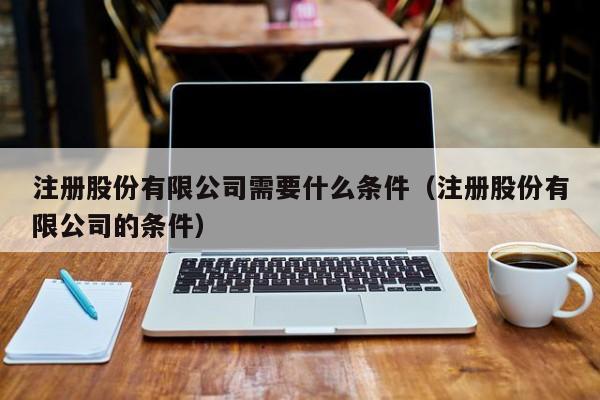 注册股份有限公司需要什么条件（注册股份有限公司的条件）