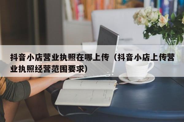 抖音小店营业执照在哪上传（抖音小店上传营业执照经营范围要求）