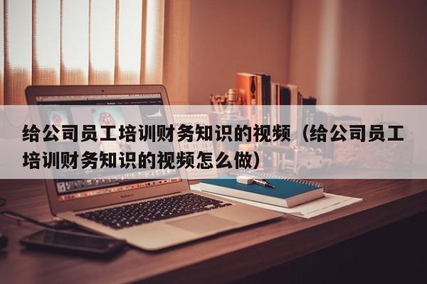 给公司员工培训财务知识的视频（给公司员工培训财务知识的视频怎么做）