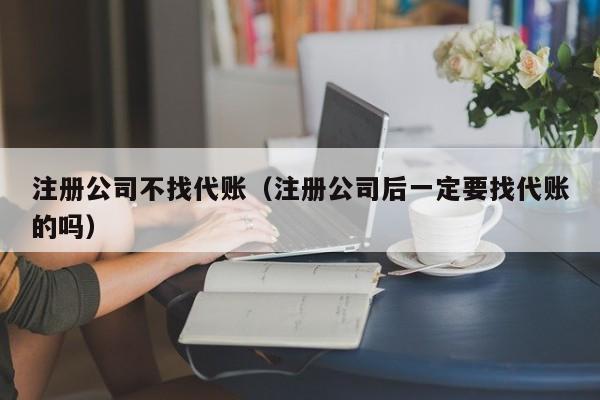 注册公司不找代账（注册公司后一定要找代账的吗）
