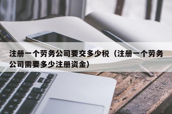 注册一个劳务公司要交多少税（注册一个劳务公司需要多少注册资金）