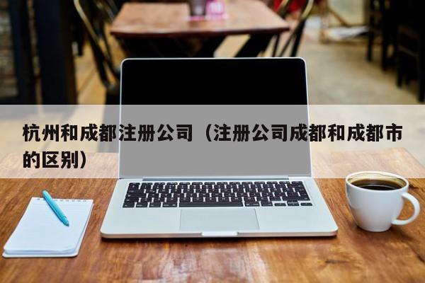 杭州和成都注册公司（注册公司成都和成都市的区别）