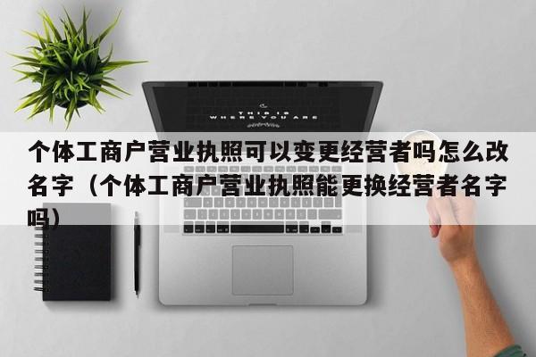 个体工商户营业执照可以变更经营者吗怎么改名字（个体工商户营业执照能更换经营者名字吗）