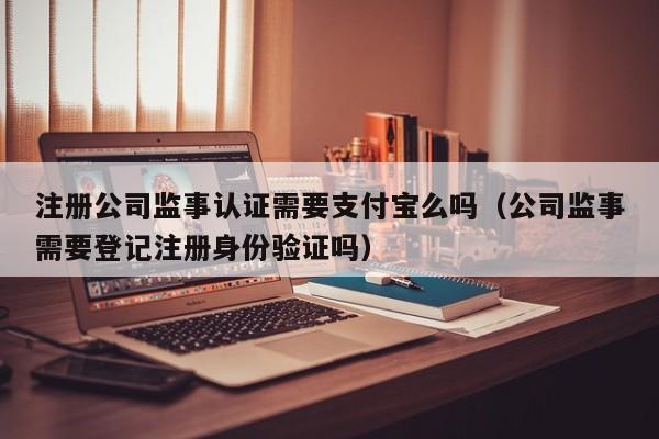 注册公司监事认证需要支付宝么吗（公司监事需要登记注册身份验证吗）