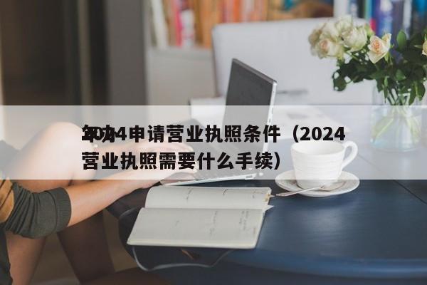 2024申请营业执照条件（2024年办营业执照需要什么手续）
