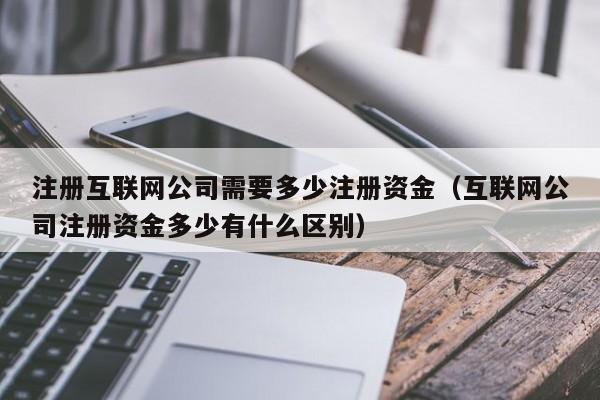 注册互联网公司需要多少注册资金（互联网公司注册资金多少有什么区别）